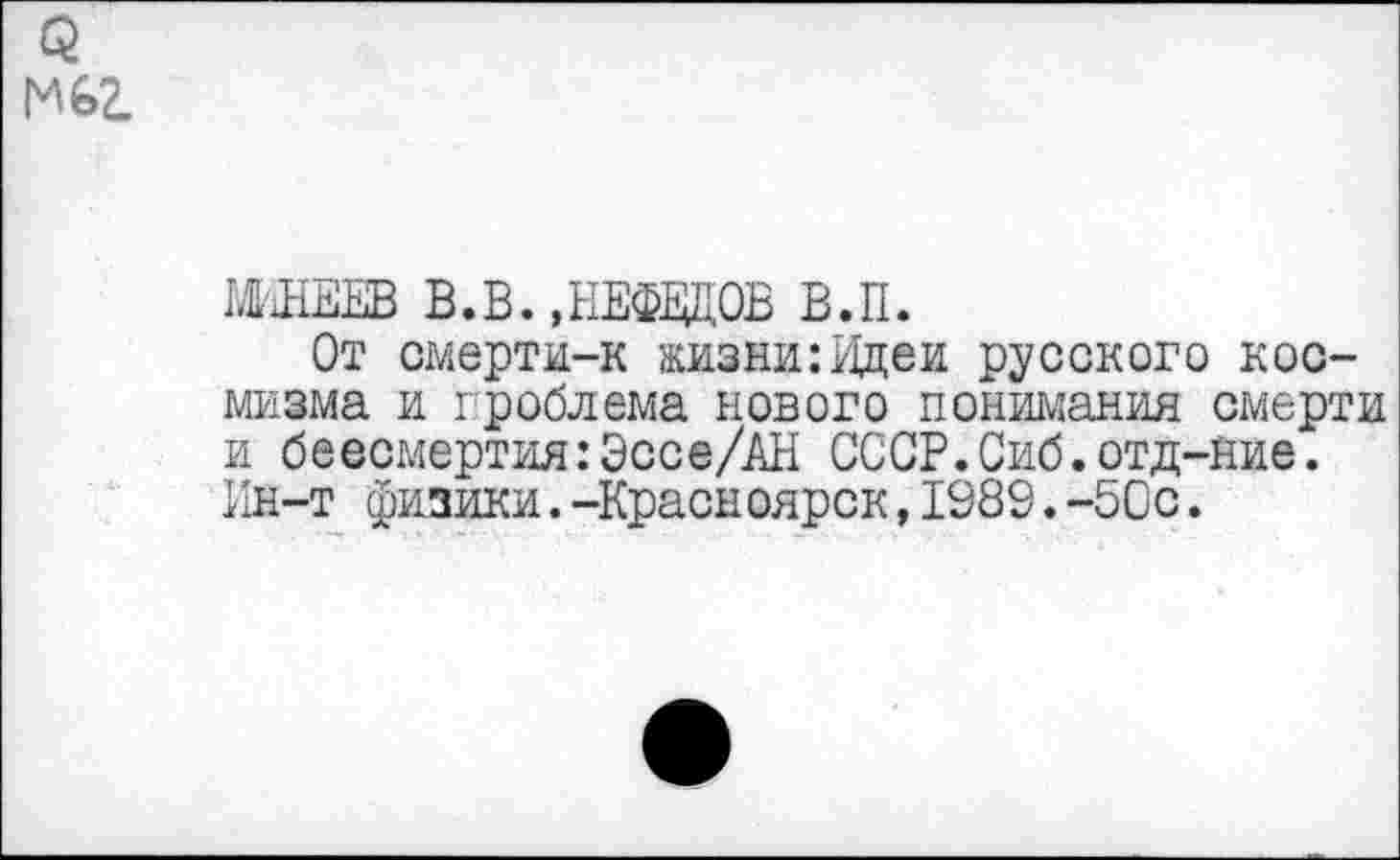 ﻿МИНЕЕВ В.В.,НЕФЕДОВ В.П.
От смерти-к жизни:Идеи русского космизма и проблема нового понимания смерти и бессмертия:Эссе/АН СССР.Сиб.отд-ние. Ин-т физики.-Красноярск,1989.-50с.